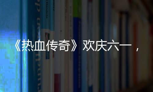 《热血传奇》欢庆六一，童趣好礼唤醒你的少年 让我们在这个六一儿童节