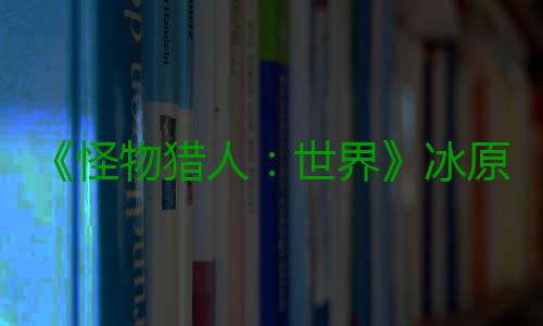 《怪物猎人：世界》冰原DLC预告视频公布 冬季上线 冰原布冬有兴趣可以了解一下
