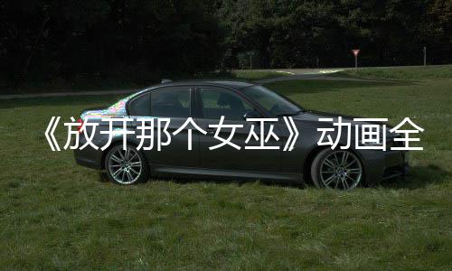 《放开那个女巫》动画全球播放 被海外观众联名催更 覆盖多个国家和地区