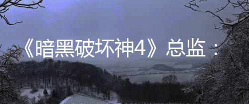 《暗黑破坏神4》总监：游戏需要高难挑战 但别瞧不起休闲玩法 并说‘终极挑战就在那里’