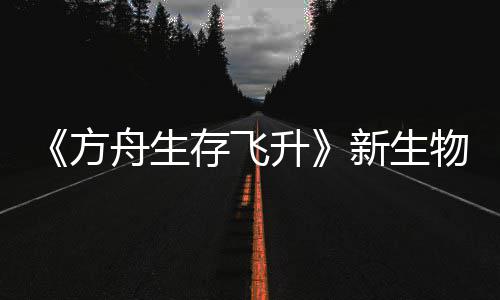 《方舟生存飞升》新生物潮汐幼螈首曝，《鲍勃真纪：命运之潮》DLC今年夏季登场 则可能导致其成长倒退