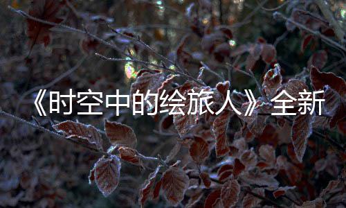 《时空中的绘旅人》全新活动“风蚀之歌”开启,参与活动可得免费R卡 具体等级奖励可在游戏中查看