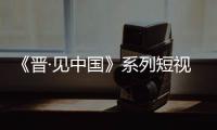 《晋·见中国》系列短视频第二季上线
