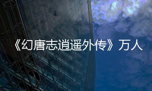 逍遥行唐志人大仗剑专外传万宠，，等幻火爆你来开启加码服福利领属萌