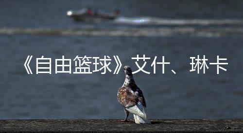 《自由篮球》艾什、琳卡燃动球场  集齐徽章领角色毕业礼包豪礼！ 燃动多重福利活动同步上线