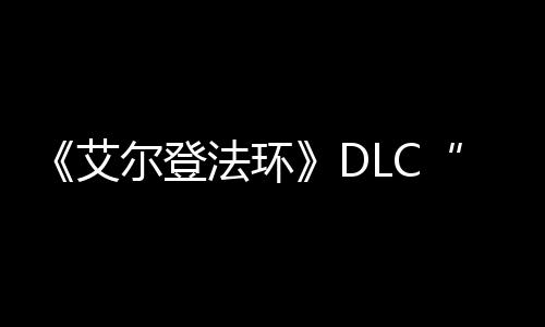 《艾尔登法环》DLC“黄金树之影”开发进展顺利 本体游戏于2022年2月发售
