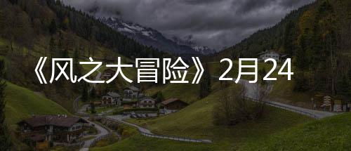 《风之大冒险》2月24日10:00上线 阵型搭配萌燃华丽战斗