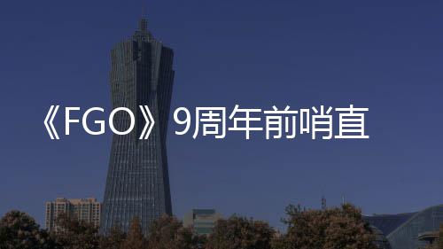 《FGO》9周年前哨直播速报：新从者兽艾蕾降临！周年活动大公开！ 周年活动全解析：以羁绊之名