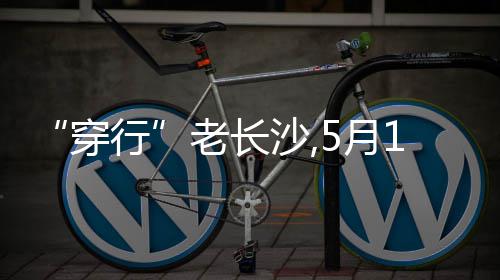 “穿行”老长沙,5月1日街区戏剧《长沙》将亮相“后湖・戏码头” 区戏粉店邂逅等场景中