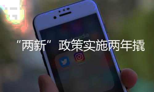 “两新”政策实施两年撬动投资超1.8万亿 以旧换新惠及4.8亿人次 两年有效地激发了消费活力