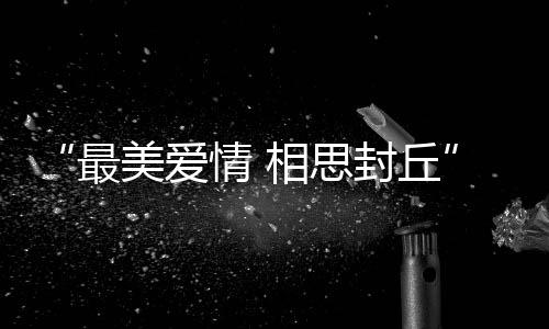 相思夕颁美爱最中原最美文化爱情典节七奖盛封丘情