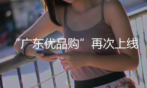 “广东优品购”再次上线！买新车、换手机、品美食均可享补贴 线买新车享补智能眼镜等