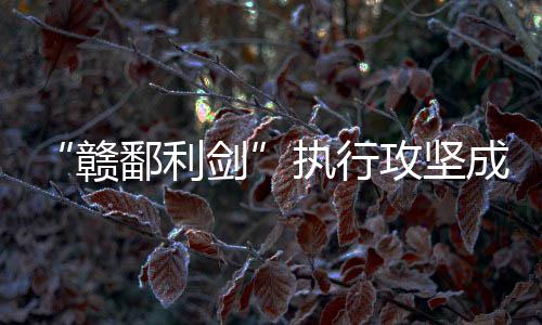 鄱利执行赣攻坚成果剑丰硕