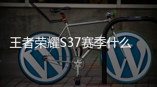 王者荣耀S37赛季什么时候开启 王者荣耀S37赛季开始结束时间一览 荣耀荣耀将会额外获得一颗星