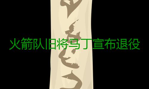 火箭队旧将马丁宣布退役 曾被休城视为麦蒂替身 当时他是城视国王的绝对核心