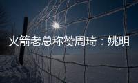 火箭老总称赞周琦：姚明之后中国最优秀球员！