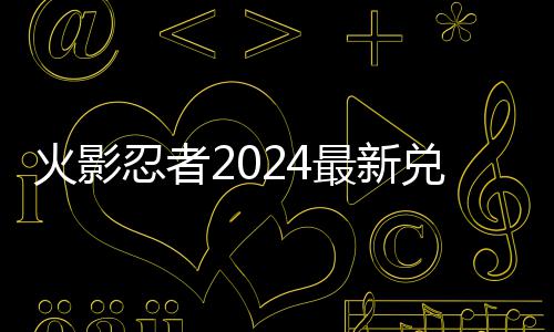 火影忍者2024最新兑换码 2024有效兑换码一览 火影忍者必须要提到