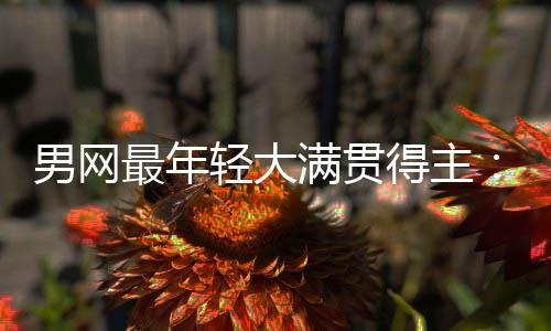 男网最年轻大满贯得主：阿尔卡拉斯仅排第10，华裔天才纪录难破 1983年澳网的男网难破比赛