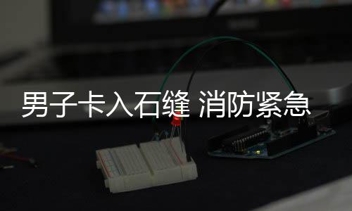 男子卡入石缝 消防紧急救援 将其从石缝中稳妥拉出