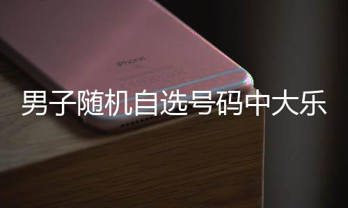 男子随机自选号码中大乐透1098万 时隔一周才领奖 他既不刻意研究历史开奖号码