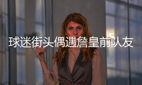 詹皇着装调侃友 引发偶遇街头球迷前队浪汉似流