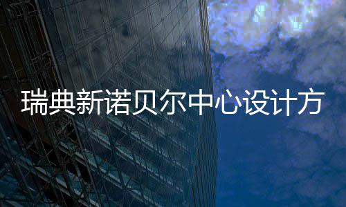 瑞典新诺贝尔中心设计方案公布 每年预计接待游客 100 万人次