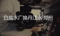 白庙水厂换丹江水 郑州主城区实现丹江水全覆盖