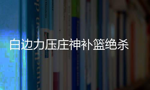 白边补篮 小险胜热火庄神活塞纳什绝杀力压