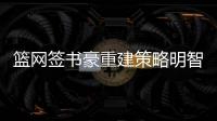 篮网签书豪重建策略明智 全新铁三角或制造惊喜