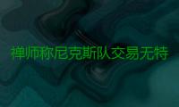 禅师称尼克斯队交易无特权 波尔津吉斯也不例外