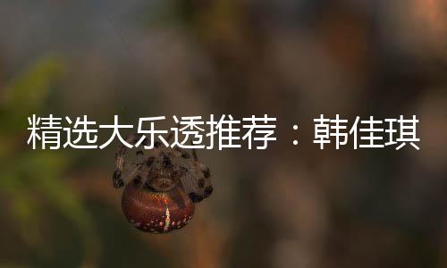 精选大乐透推荐：韩佳琪领衔4大专家中二等47万！ 大乐大专等万前区杀号全准