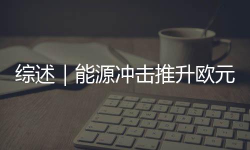 综述｜能源冲击推升欧元区通胀预期欧洲央行政策取舍难度加大 企业固定投资意愿降温