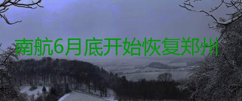 南航6月底开始恢复郑州—海拉尔—漠河航线 航班时刻为:08:20从郑州起飞