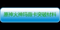 原神火神玛薇卡突破材料大全 火神玛薇卡强化天赋素材爆料