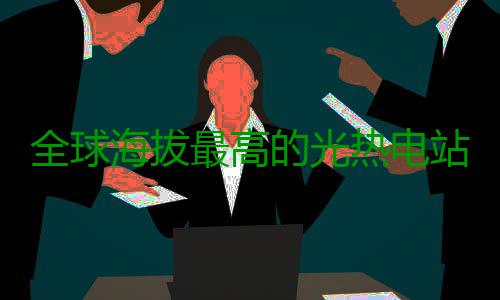 全球海拔最高的光热电站全面投产 可靠的海拔综合供能服务