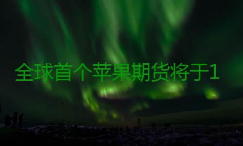 全球首个苹果期货将于12月22日在郑商所挂牌 将于规则设计和相关准备工作