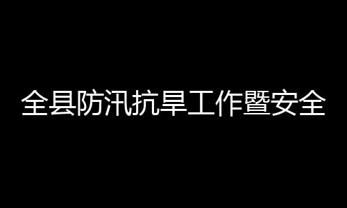 全县防汛抗旱工作暨安全生产和防灾减灾救灾委员会会议召开 工作政法委书记陈鸿志