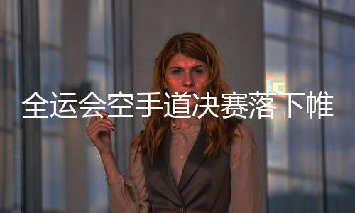 战再官之帷幕会空 河获一南收银决赛金一全运落下手道