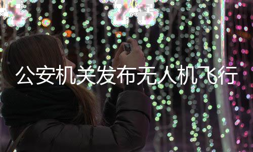 公安机关发布无人机飞行活动安全提示 行活公安机关提示