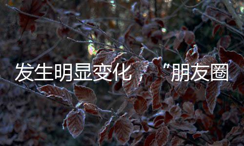 发生明显变化，“朋友圈改版”冲上热搜！腾讯客服回应 会持续优化浏览体验