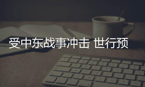 受中东战事冲击 世行预测今年全球能源价格将大涨24% 测今报告还预计