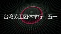 台湾劳工团体举行“五一”游行 呼吁保障劳工权益
