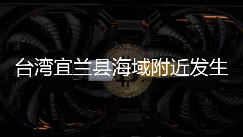 台湾宜兰县海域附近发生地震 福建多地震感明显 据中国地震台网测定