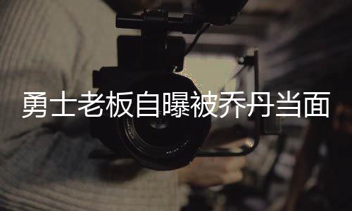 被乔面嘲自曝值冠毫无价丹当勇士讽老板胜无