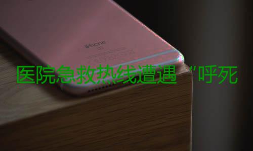 医院急救热线遭遇“呼死你” “救命电话”一个都打不进来 打医院急救电话打不通