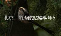 北京：丽泽航站楼明年6月底初期投用