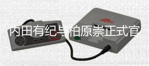 内田有纪与柏原崇正式官宣结婚！晒牵手照：如今化作了“家人”这一形式 两人自2009年被曝交往以来