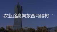 农业路高架东西两段将“牵手” 跨陇铁路大桥将开工