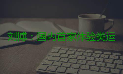 刘博：国内首家体验类运动主题乐园PartyDay的缔造者 体验题乐时空全打开等