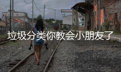 垃圾分类你教会小朋友了吗？ 7月1日起正式开始实施